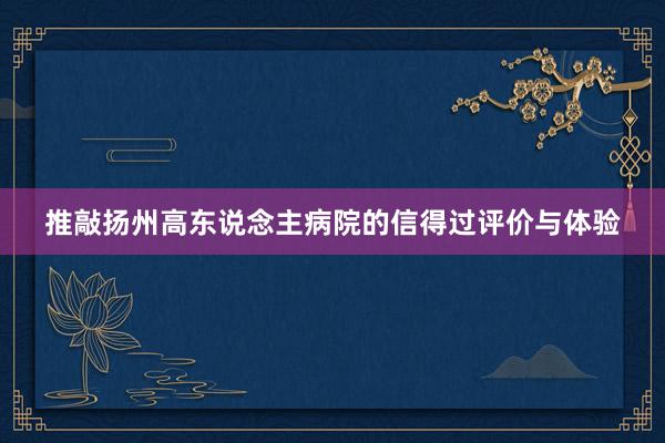 推敲扬州高东说念主病院的信得过评价与体验