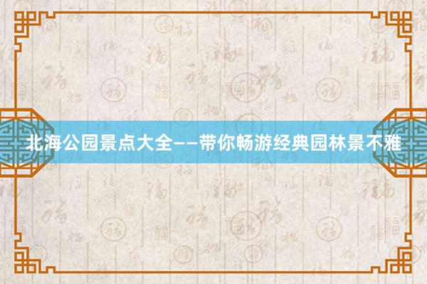 北海公园景点大全——带你畅游经典园林景不雅