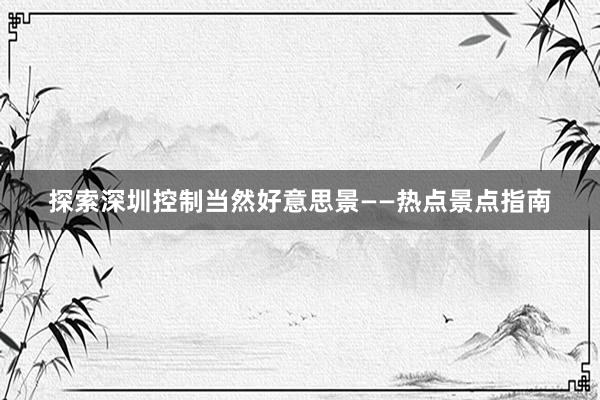 探索深圳控制当然好意思景——热点景点指南